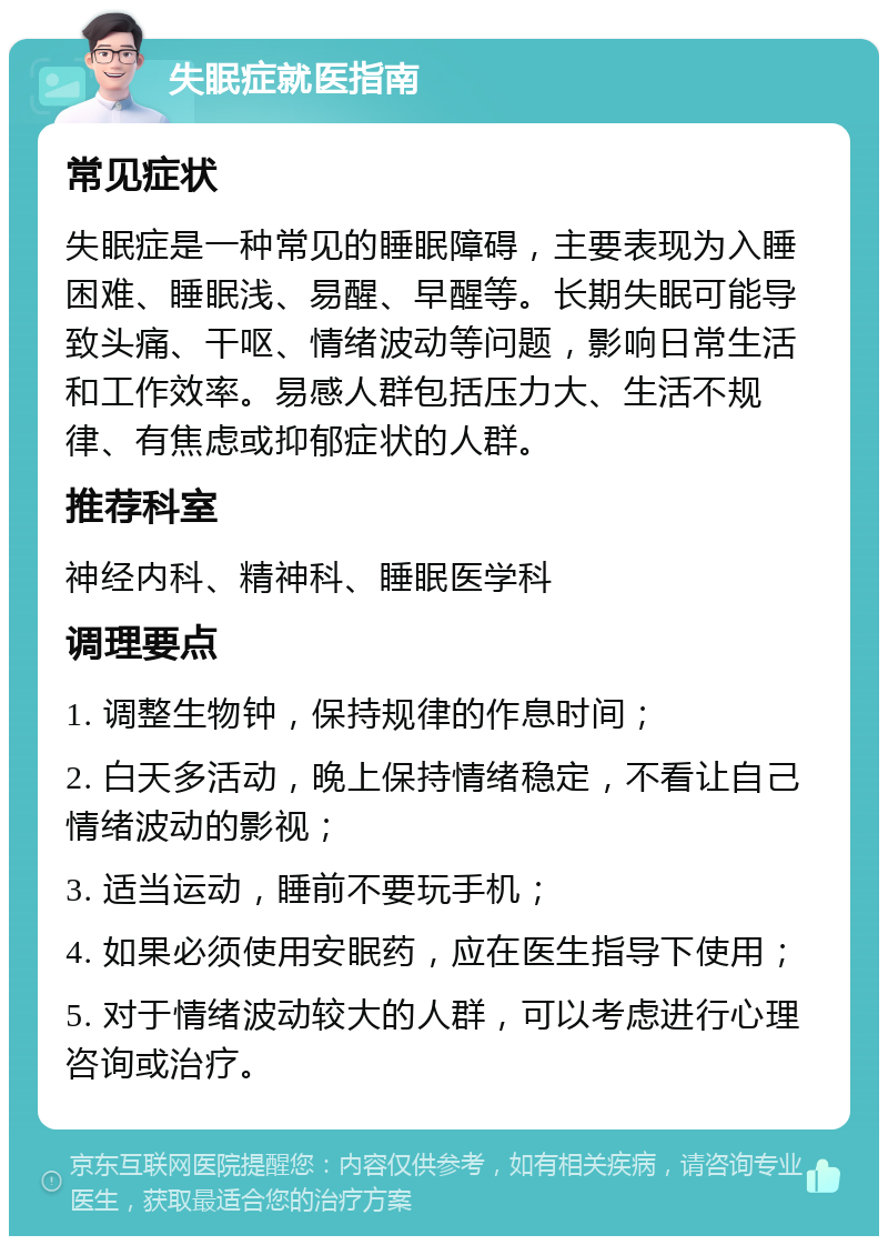 失眠症就医指南 常见症状 失眠症是一种常见的睡眠障碍，主要表现为入睡困难、睡眠浅、易醒、早醒等。长期失眠可能导致头痛、干呕、情绪波动等问题，影响日常生活和工作效率。易感人群包括压力大、生活不规律、有焦虑或抑郁症状的人群。 推荐科室 神经内科、精神科、睡眠医学科 调理要点 1. 调整生物钟，保持规律的作息时间； 2. 白天多活动，晚上保持情绪稳定，不看让自己情绪波动的影视； 3. 适当运动，睡前不要玩手机； 4. 如果必须使用安眠药，应在医生指导下使用； 5. 对于情绪波动较大的人群，可以考虑进行心理咨询或治疗。