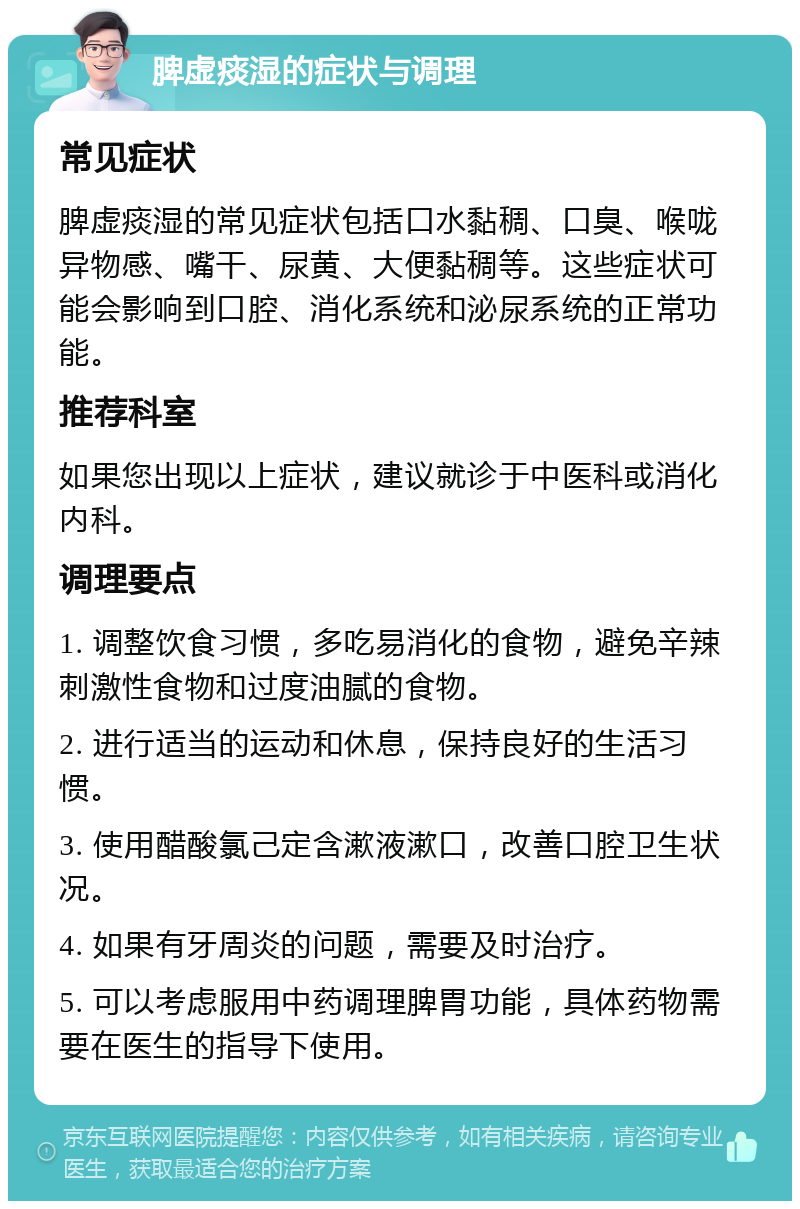 脾虚痰湿的症状与调理 常见症状 脾虚痰湿的常见症状包括口水黏稠、口臭、喉咙异物感、嘴干、尿黄、大便黏稠等。这些症状可能会影响到口腔、消化系统和泌尿系统的正常功能。 推荐科室 如果您出现以上症状，建议就诊于中医科或消化内科。 调理要点 1. 调整饮食习惯，多吃易消化的食物，避免辛辣刺激性食物和过度油腻的食物。 2. 进行适当的运动和休息，保持良好的生活习惯。 3. 使用醋酸氯己定含漱液漱口，改善口腔卫生状况。 4. 如果有牙周炎的问题，需要及时治疗。 5. 可以考虑服用中药调理脾胃功能，具体药物需要在医生的指导下使用。