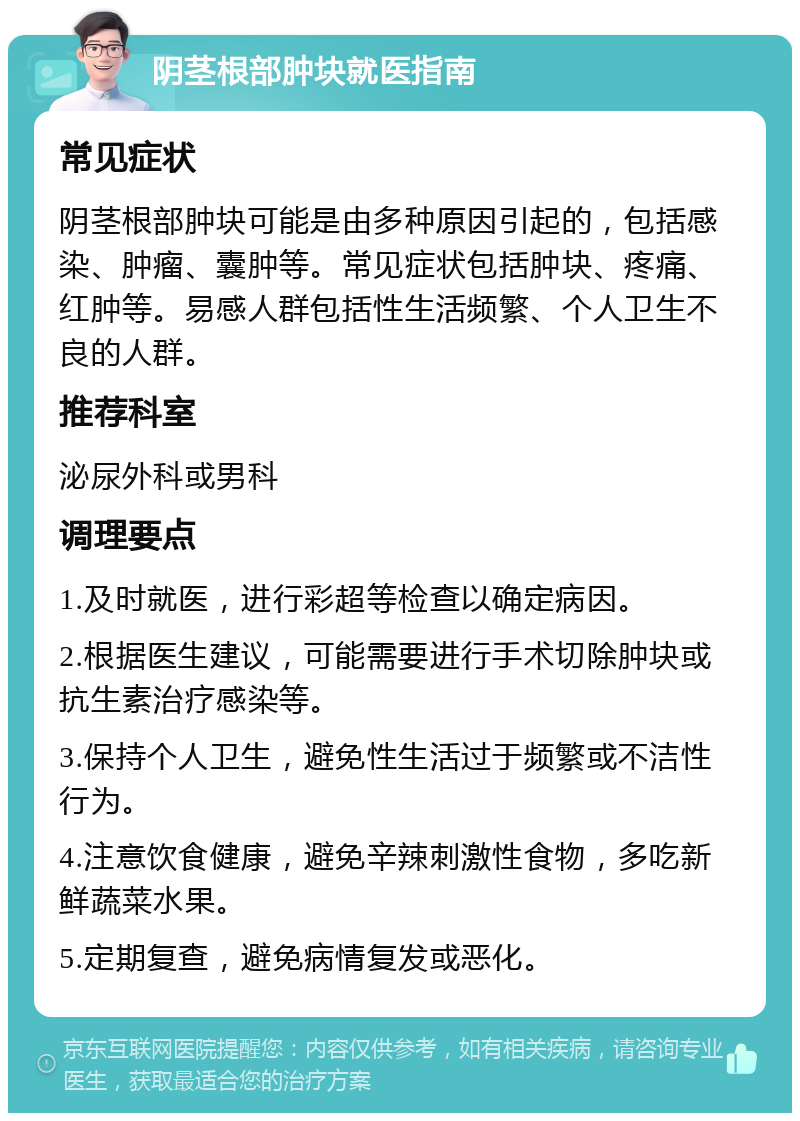 阴茎根部肿块就医指南 常见症状 阴茎根部肿块可能是由多种原因引起的，包括感染、肿瘤、囊肿等。常见症状包括肿块、疼痛、红肿等。易感人群包括性生活频繁、个人卫生不良的人群。 推荐科室 泌尿外科或男科 调理要点 1.及时就医，进行彩超等检查以确定病因。 2.根据医生建议，可能需要进行手术切除肿块或抗生素治疗感染等。 3.保持个人卫生，避免性生活过于频繁或不洁性行为。 4.注意饮食健康，避免辛辣刺激性食物，多吃新鲜蔬菜水果。 5.定期复查，避免病情复发或恶化。