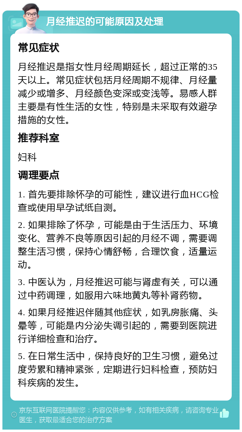 月经推迟的可能原因及处理 常见症状 月经推迟是指女性月经周期延长，超过正常的35天以上。常见症状包括月经周期不规律、月经量减少或增多、月经颜色变深或变浅等。易感人群主要是有性生活的女性，特别是未采取有效避孕措施的女性。 推荐科室 妇科 调理要点 1. 首先要排除怀孕的可能性，建议进行血HCG检查或使用早孕试纸自测。 2. 如果排除了怀孕，可能是由于生活压力、环境变化、营养不良等原因引起的月经不调，需要调整生活习惯，保持心情舒畅，合理饮食，适量运动。 3. 中医认为，月经推迟可能与肾虚有关，可以通过中药调理，如服用六味地黄丸等补肾药物。 4. 如果月经推迟伴随其他症状，如乳房胀痛、头晕等，可能是内分泌失调引起的，需要到医院进行详细检查和治疗。 5. 在日常生活中，保持良好的卫生习惯，避免过度劳累和精神紧张，定期进行妇科检查，预防妇科疾病的发生。