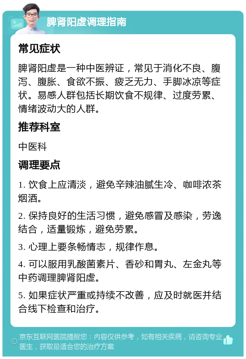 脾肾阳虚调理指南 常见症状 脾肾阳虚是一种中医辨证，常见于消化不良、腹泻、腹胀、食欲不振、疲乏无力、手脚冰凉等症状。易感人群包括长期饮食不规律、过度劳累、情绪波动大的人群。 推荐科室 中医科 调理要点 1. 饮食上应清淡，避免辛辣油腻生冷、咖啡浓茶烟酒。 2. 保持良好的生活习惯，避免感冒及感染，劳逸结合，适量锻炼，避免劳累。 3. 心理上要条畅情志，规律作息。 4. 可以服用乳酸菌素片、香砂和胃丸、左金丸等中药调理脾肾阳虚。 5. 如果症状严重或持续不改善，应及时就医并结合线下检查和治疗。