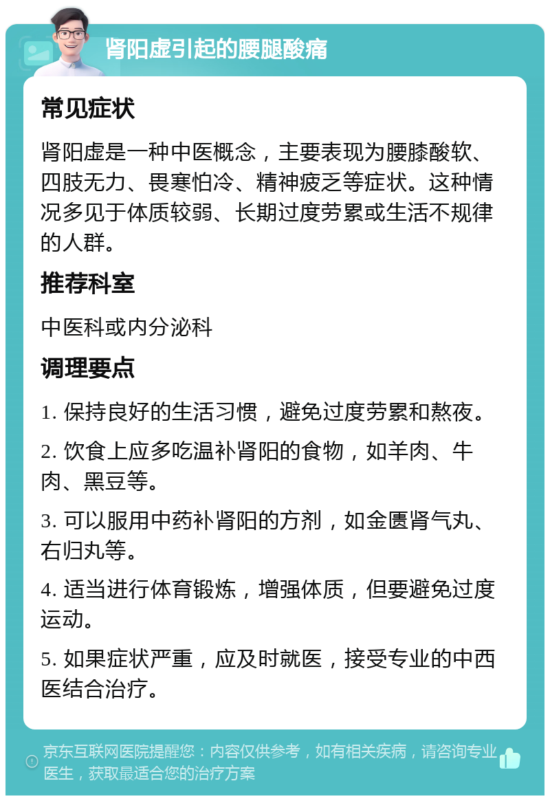 肾阳虚引起的腰腿酸痛 常见症状 肾阳虚是一种中医概念，主要表现为腰膝酸软、四肢无力、畏寒怕冷、精神疲乏等症状。这种情况多见于体质较弱、长期过度劳累或生活不规律的人群。 推荐科室 中医科或内分泌科 调理要点 1. 保持良好的生活习惯，避免过度劳累和熬夜。 2. 饮食上应多吃温补肾阳的食物，如羊肉、牛肉、黑豆等。 3. 可以服用中药补肾阳的方剂，如金匮肾气丸、右归丸等。 4. 适当进行体育锻炼，增强体质，但要避免过度运动。 5. 如果症状严重，应及时就医，接受专业的中西医结合治疗。