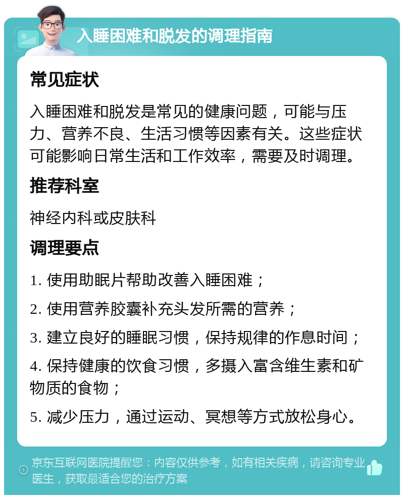 入睡困难和脱发的调理指南 常见症状 入睡困难和脱发是常见的健康问题，可能与压力、营养不良、生活习惯等因素有关。这些症状可能影响日常生活和工作效率，需要及时调理。 推荐科室 神经内科或皮肤科 调理要点 1. 使用助眠片帮助改善入睡困难； 2. 使用营养胶囊补充头发所需的营养； 3. 建立良好的睡眠习惯，保持规律的作息时间； 4. 保持健康的饮食习惯，多摄入富含维生素和矿物质的食物； 5. 减少压力，通过运动、冥想等方式放松身心。