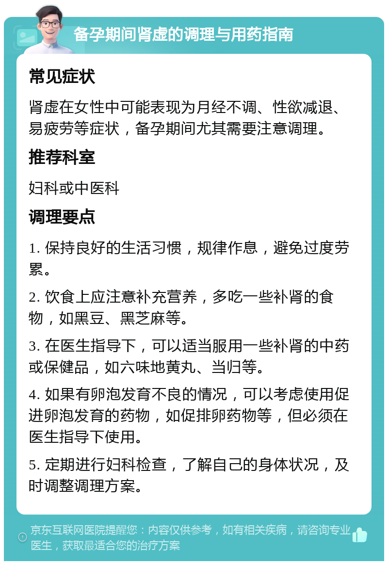 备孕期间肾虚的调理与用药指南 常见症状 肾虚在女性中可能表现为月经不调、性欲减退、易疲劳等症状，备孕期间尤其需要注意调理。 推荐科室 妇科或中医科 调理要点 1. 保持良好的生活习惯，规律作息，避免过度劳累。 2. 饮食上应注意补充营养，多吃一些补肾的食物，如黑豆、黑芝麻等。 3. 在医生指导下，可以适当服用一些补肾的中药或保健品，如六味地黄丸、当归等。 4. 如果有卵泡发育不良的情况，可以考虑使用促进卵泡发育的药物，如促排卵药物等，但必须在医生指导下使用。 5. 定期进行妇科检查，了解自己的身体状况，及时调整调理方案。