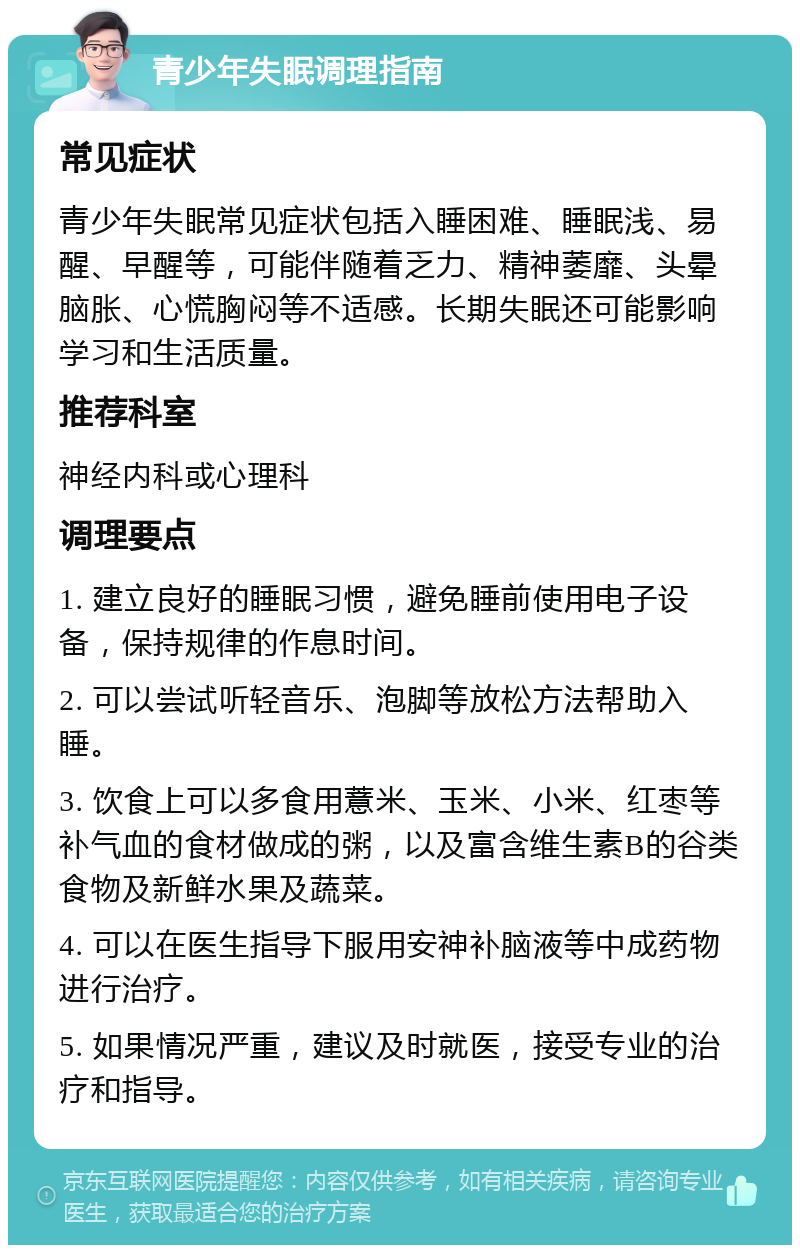 青少年失眠调理指南 常见症状 青少年失眠常见症状包括入睡困难、睡眠浅、易醒、早醒等，可能伴随着乏力、精神萎靡、头晕脑胀、心慌胸闷等不适感。长期失眠还可能影响学习和生活质量。 推荐科室 神经内科或心理科 调理要点 1. 建立良好的睡眠习惯，避免睡前使用电子设备，保持规律的作息时间。 2. 可以尝试听轻音乐、泡脚等放松方法帮助入睡。 3. 饮食上可以多食用薏米、玉米、小米、红枣等补气血的食材做成的粥，以及富含维生素B的谷类食物及新鲜水果及蔬菜。 4. 可以在医生指导下服用安神补脑液等中成药物进行治疗。 5. 如果情况严重，建议及时就医，接受专业的治疗和指导。