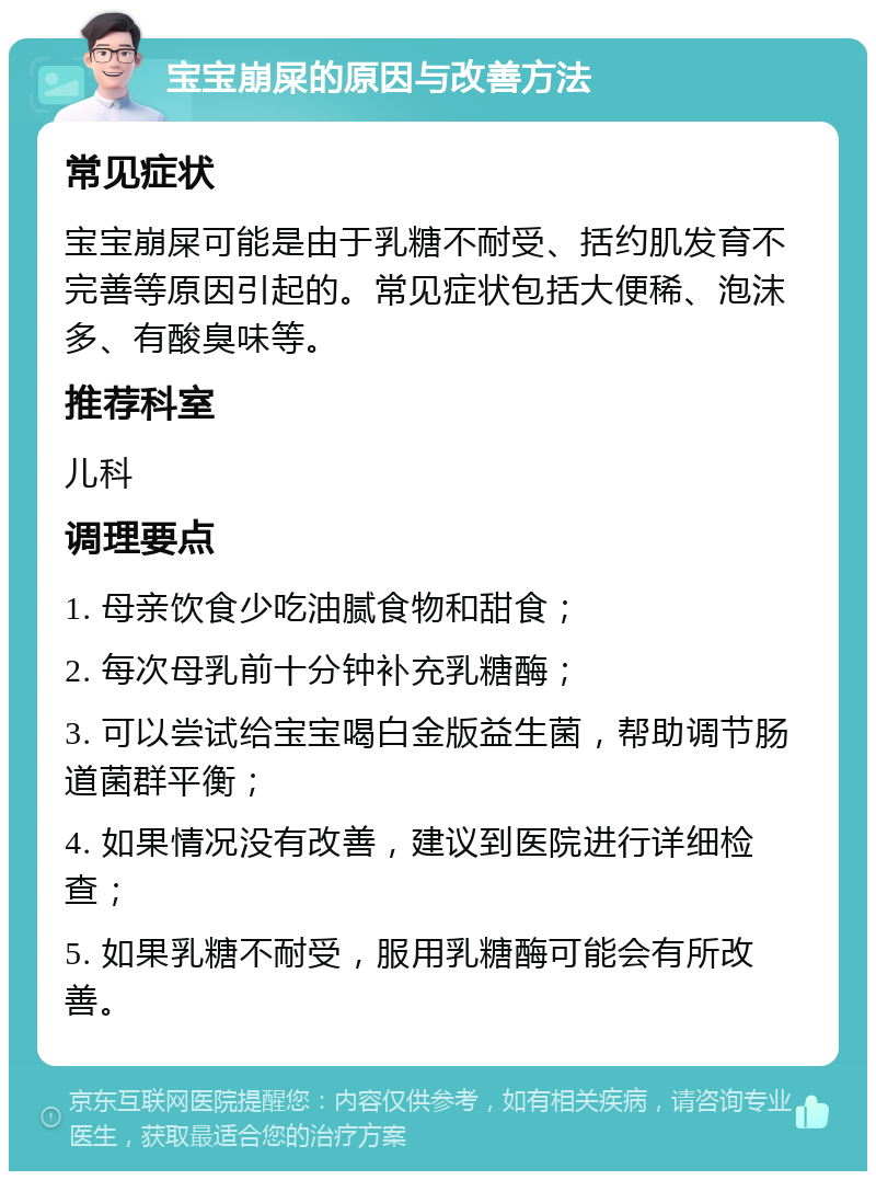 宝宝崩屎的原因与改善方法 常见症状 宝宝崩屎可能是由于乳糖不耐受、括约肌发育不完善等原因引起的。常见症状包括大便稀、泡沫多、有酸臭味等。 推荐科室 儿科 调理要点 1. 母亲饮食少吃油腻食物和甜食； 2. 每次母乳前十分钟补充乳糖酶； 3. 可以尝试给宝宝喝白金版益生菌，帮助调节肠道菌群平衡； 4. 如果情况没有改善，建议到医院进行详细检查； 5. 如果乳糖不耐受，服用乳糖酶可能会有所改善。