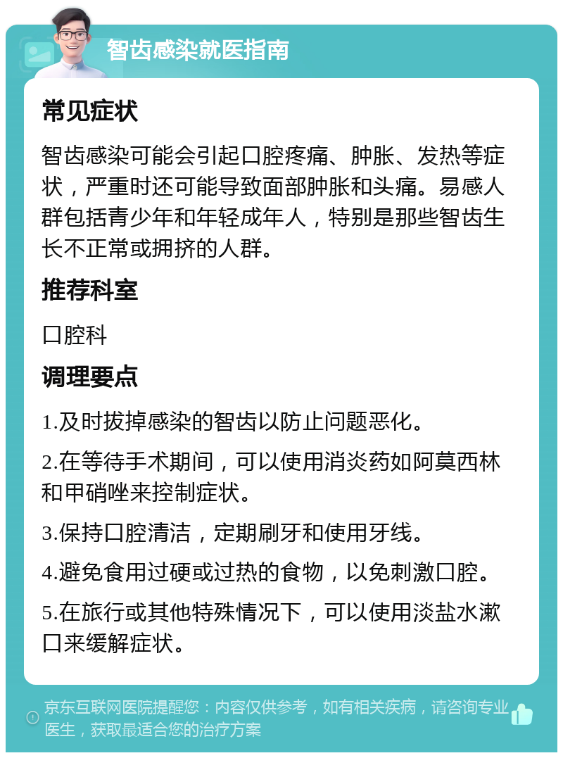 智齿感染就医指南 常见症状 智齿感染可能会引起口腔疼痛、肿胀、发热等症状，严重时还可能导致面部肿胀和头痛。易感人群包括青少年和年轻成年人，特别是那些智齿生长不正常或拥挤的人群。 推荐科室 口腔科 调理要点 1.及时拔掉感染的智齿以防止问题恶化。 2.在等待手术期间，可以使用消炎药如阿莫西林和甲硝唑来控制症状。 3.保持口腔清洁，定期刷牙和使用牙线。 4.避免食用过硬或过热的食物，以免刺激口腔。 5.在旅行或其他特殊情况下，可以使用淡盐水漱口来缓解症状。