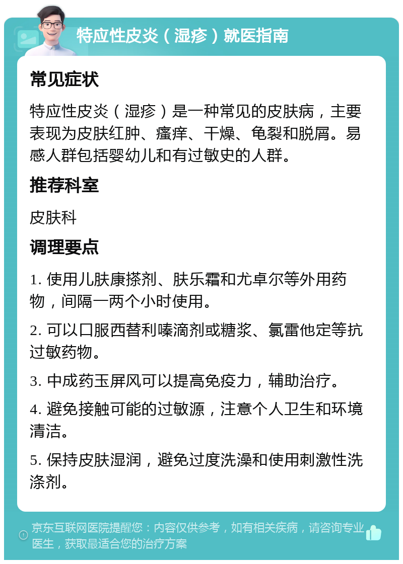 特应性皮炎（湿疹）就医指南 常见症状 特应性皮炎（湿疹）是一种常见的皮肤病，主要表现为皮肤红肿、瘙痒、干燥、龟裂和脱屑。易感人群包括婴幼儿和有过敏史的人群。 推荐科室 皮肤科 调理要点 1. 使用儿肤康搽剂、肤乐霜和尤卓尔等外用药物，间隔一两个小时使用。 2. 可以口服西替利嗪滴剂或糖浆、氯雷他定等抗过敏药物。 3. 中成药玉屏风可以提高免疫力，辅助治疗。 4. 避免接触可能的过敏源，注意个人卫生和环境清洁。 5. 保持皮肤湿润，避免过度洗澡和使用刺激性洗涤剂。