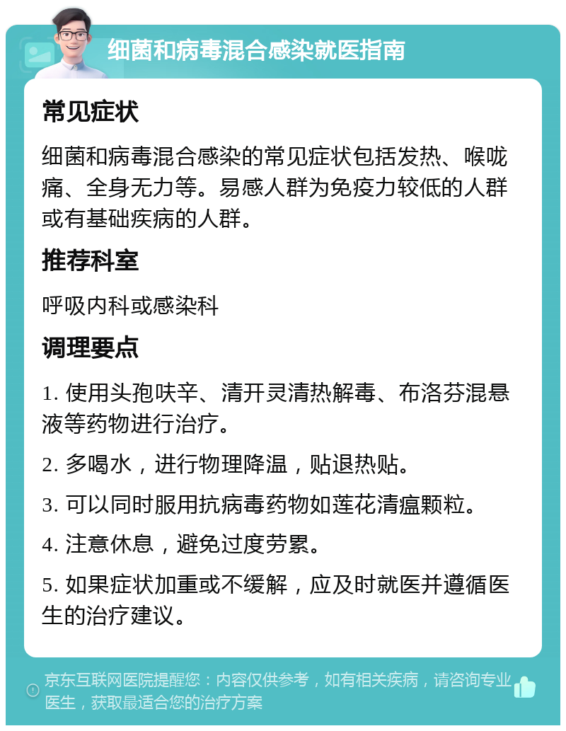 细菌和病毒混合感染就医指南 常见症状 细菌和病毒混合感染的常见症状包括发热、喉咙痛、全身无力等。易感人群为免疫力较低的人群或有基础疾病的人群。 推荐科室 呼吸内科或感染科 调理要点 1. 使用头孢呋辛、清开灵清热解毒、布洛芬混悬液等药物进行治疗。 2. 多喝水，进行物理降温，贴退热贴。 3. 可以同时服用抗病毒药物如莲花清瘟颗粒。 4. 注意休息，避免过度劳累。 5. 如果症状加重或不缓解，应及时就医并遵循医生的治疗建议。