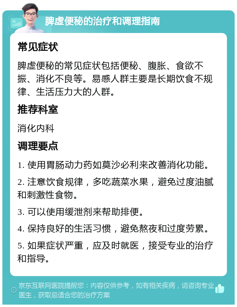 脾虚便秘的治疗和调理指南 常见症状 脾虚便秘的常见症状包括便秘、腹胀、食欲不振、消化不良等。易感人群主要是长期饮食不规律、生活压力大的人群。 推荐科室 消化内科 调理要点 1. 使用胃肠动力药如莫沙必利来改善消化功能。 2. 注意饮食规律，多吃蔬菜水果，避免过度油腻和刺激性食物。 3. 可以使用缓泄剂来帮助排便。 4. 保持良好的生活习惯，避免熬夜和过度劳累。 5. 如果症状严重，应及时就医，接受专业的治疗和指导。