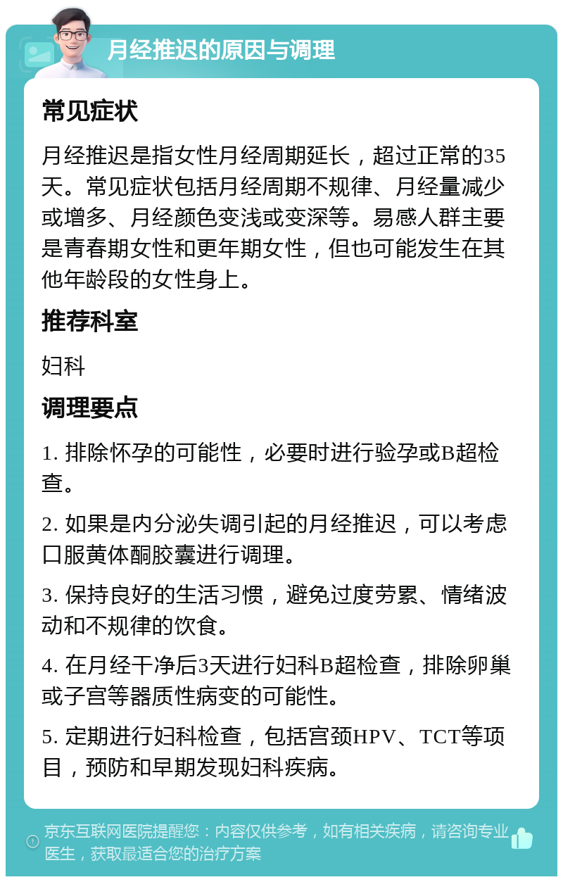 月经推迟的原因与调理 常见症状 月经推迟是指女性月经周期延长，超过正常的35天。常见症状包括月经周期不规律、月经量减少或增多、月经颜色变浅或变深等。易感人群主要是青春期女性和更年期女性，但也可能发生在其他年龄段的女性身上。 推荐科室 妇科 调理要点 1. 排除怀孕的可能性，必要时进行验孕或B超检查。 2. 如果是内分泌失调引起的月经推迟，可以考虑口服黄体酮胶囊进行调理。 3. 保持良好的生活习惯，避免过度劳累、情绪波动和不规律的饮食。 4. 在月经干净后3天进行妇科B超检查，排除卵巢或子宫等器质性病变的可能性。 5. 定期进行妇科检查，包括宫颈HPV、TCT等项目，预防和早期发现妇科疾病。