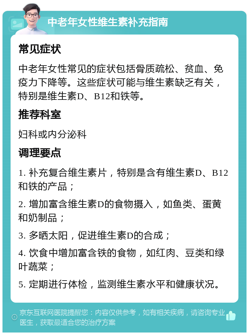 中老年女性维生素补充指南 常见症状 中老年女性常见的症状包括骨质疏松、贫血、免疫力下降等。这些症状可能与维生素缺乏有关，特别是维生素D、B12和铁等。 推荐科室 妇科或内分泌科 调理要点 1. 补充复合维生素片，特别是含有维生素D、B12和铁的产品； 2. 增加富含维生素D的食物摄入，如鱼类、蛋黄和奶制品； 3. 多晒太阳，促进维生素D的合成； 4. 饮食中增加富含铁的食物，如红肉、豆类和绿叶蔬菜； 5. 定期进行体检，监测维生素水平和健康状况。