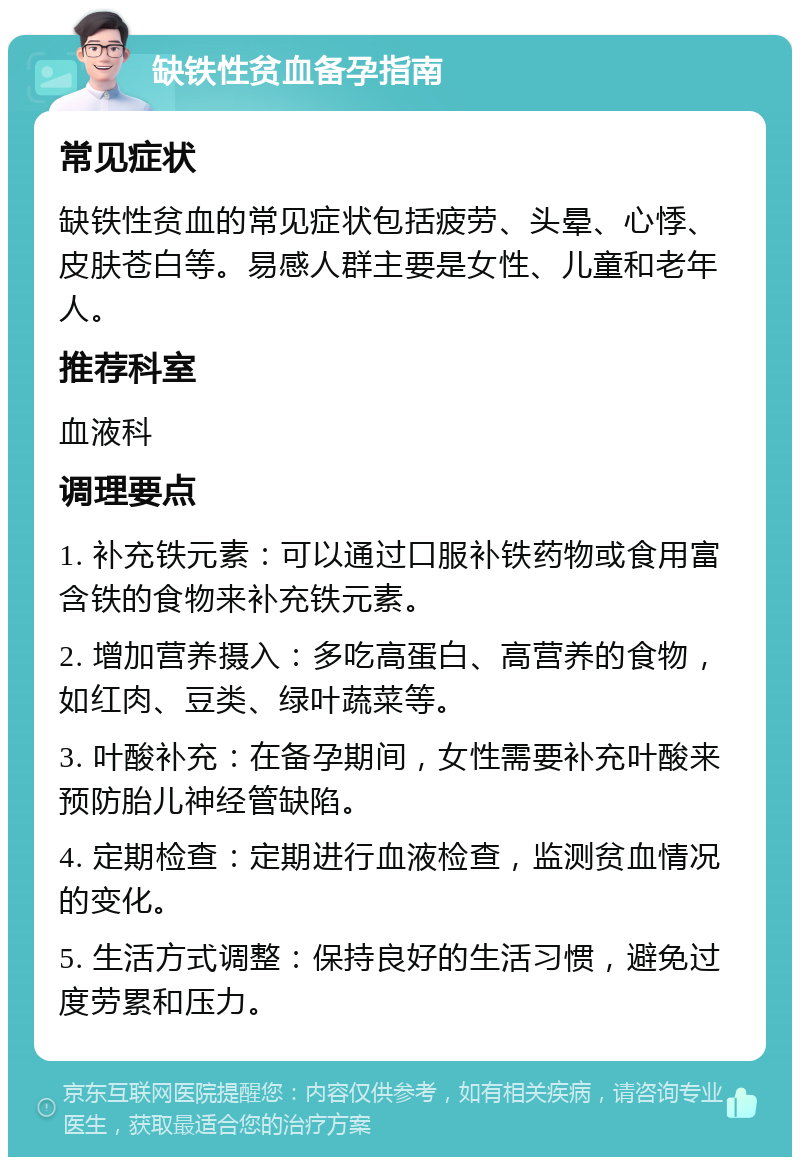 缺铁性贫血备孕指南 常见症状 缺铁性贫血的常见症状包括疲劳、头晕、心悸、皮肤苍白等。易感人群主要是女性、儿童和老年人。 推荐科室 血液科 调理要点 1. 补充铁元素：可以通过口服补铁药物或食用富含铁的食物来补充铁元素。 2. 增加营养摄入：多吃高蛋白、高营养的食物，如红肉、豆类、绿叶蔬菜等。 3. 叶酸补充：在备孕期间，女性需要补充叶酸来预防胎儿神经管缺陷。 4. 定期检查：定期进行血液检查，监测贫血情况的变化。 5. 生活方式调整：保持良好的生活习惯，避免过度劳累和压力。