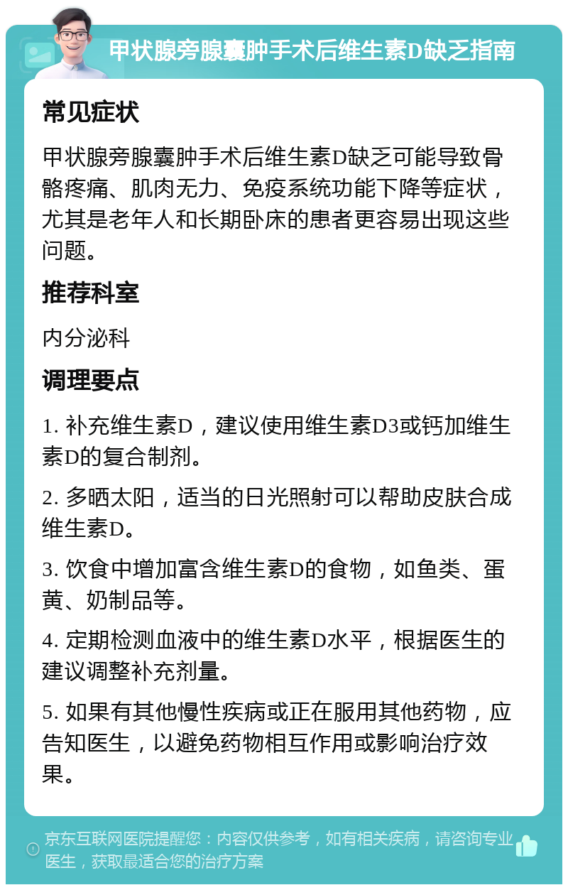 甲状腺旁腺囊肿手术后维生素D缺乏指南 常见症状 甲状腺旁腺囊肿手术后维生素D缺乏可能导致骨骼疼痛、肌肉无力、免疫系统功能下降等症状，尤其是老年人和长期卧床的患者更容易出现这些问题。 推荐科室 内分泌科 调理要点 1. 补充维生素D，建议使用维生素D3或钙加维生素D的复合制剂。 2. 多晒太阳，适当的日光照射可以帮助皮肤合成维生素D。 3. 饮食中增加富含维生素D的食物，如鱼类、蛋黄、奶制品等。 4. 定期检测血液中的维生素D水平，根据医生的建议调整补充剂量。 5. 如果有其他慢性疾病或正在服用其他药物，应告知医生，以避免药物相互作用或影响治疗效果。