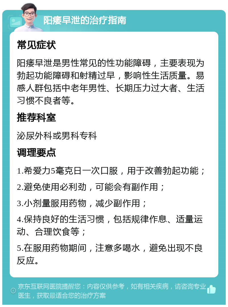 阳痿早泄的治疗指南 常见症状 阳痿早泄是男性常见的性功能障碍，主要表现为勃起功能障碍和射精过早，影响性生活质量。易感人群包括中老年男性、长期压力过大者、生活习惯不良者等。 推荐科室 泌尿外科或男科专科 调理要点 1.希爱力5毫克日一次口服，用于改善勃起功能； 2.避免使用必利劲，可能会有副作用； 3.小剂量服用药物，减少副作用； 4.保持良好的生活习惯，包括规律作息、适量运动、合理饮食等； 5.在服用药物期间，注意多喝水，避免出现不良反应。