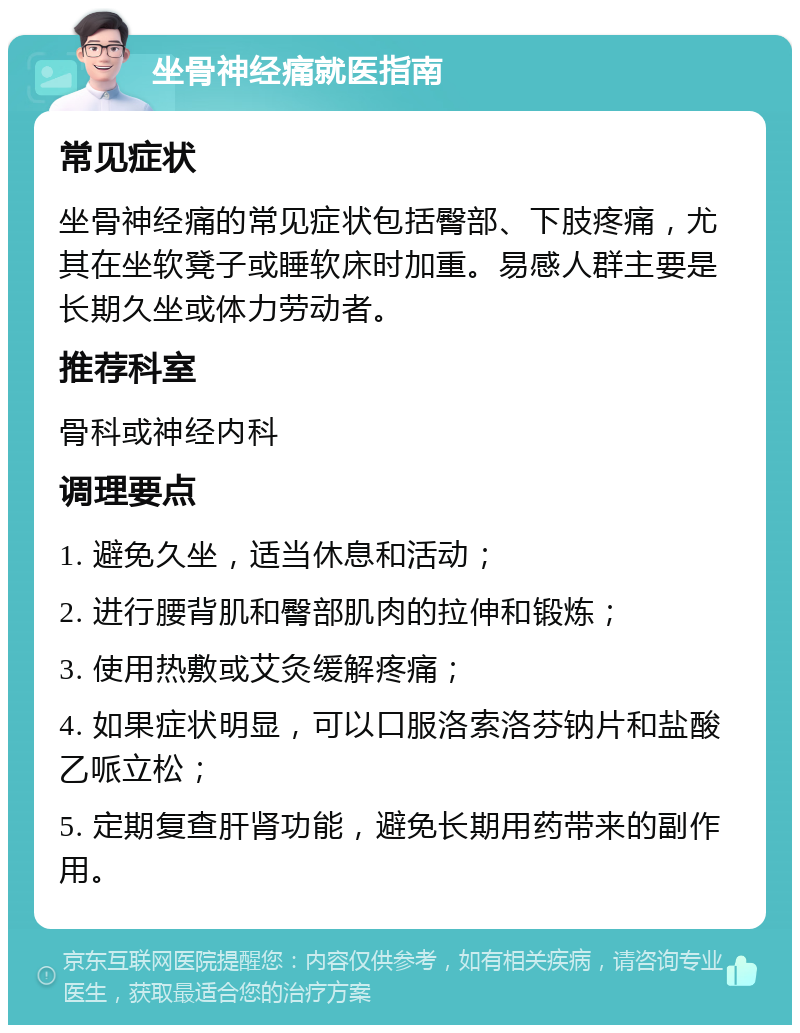 坐骨神经痛就医指南 常见症状 坐骨神经痛的常见症状包括臀部、下肢疼痛，尤其在坐软凳子或睡软床时加重。易感人群主要是长期久坐或体力劳动者。 推荐科室 骨科或神经内科 调理要点 1. 避免久坐，适当休息和活动； 2. 进行腰背肌和臀部肌肉的拉伸和锻炼； 3. 使用热敷或艾灸缓解疼痛； 4. 如果症状明显，可以口服洛索洛芬钠片和盐酸乙哌立松； 5. 定期复查肝肾功能，避免长期用药带来的副作用。