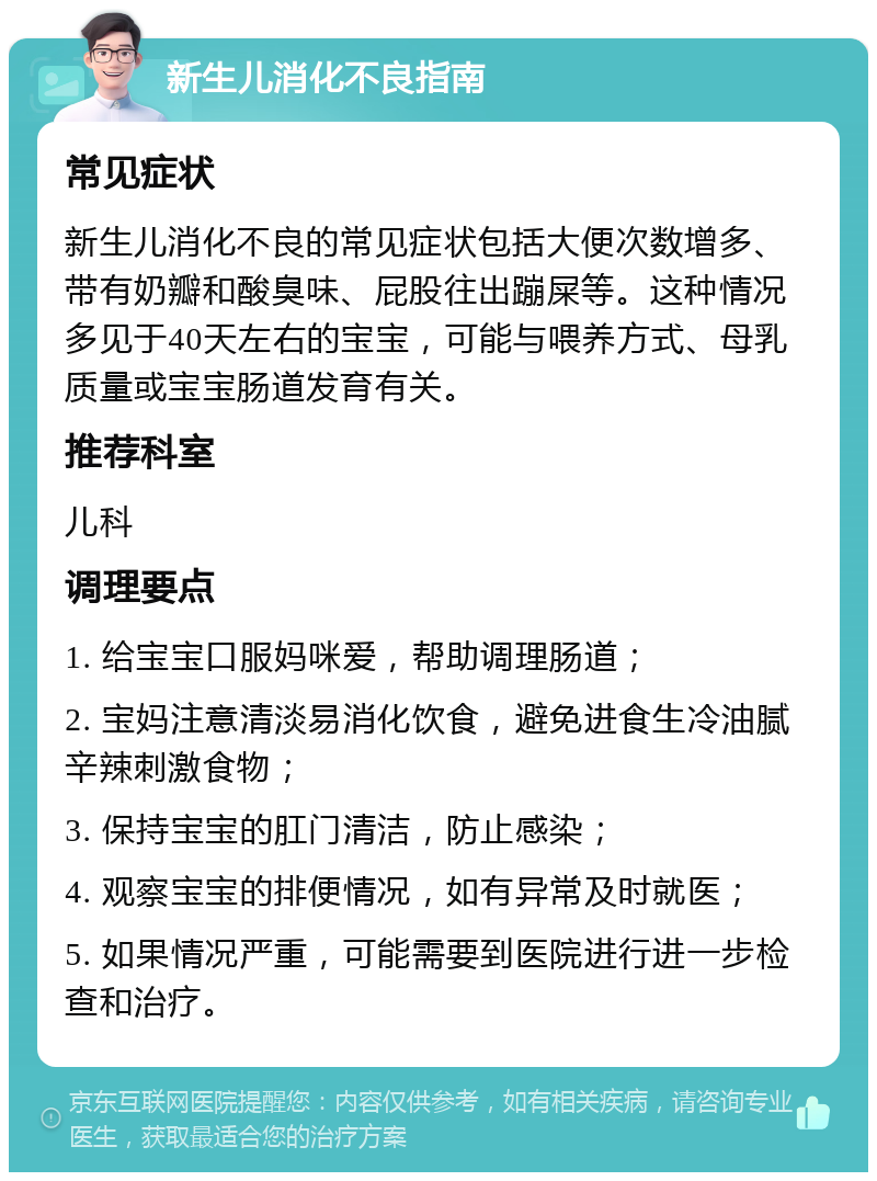 新生儿消化不良指南 常见症状 新生儿消化不良的常见症状包括大便次数增多、带有奶瓣和酸臭味、屁股往出蹦屎等。这种情况多见于40天左右的宝宝，可能与喂养方式、母乳质量或宝宝肠道发育有关。 推荐科室 儿科 调理要点 1. 给宝宝口服妈咪爱，帮助调理肠道； 2. 宝妈注意清淡易消化饮食，避免进食生冷油腻辛辣刺激食物； 3. 保持宝宝的肛门清洁，防止感染； 4. 观察宝宝的排便情况，如有异常及时就医； 5. 如果情况严重，可能需要到医院进行进一步检查和治疗。