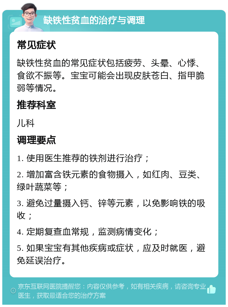 缺铁性贫血的治疗与调理 常见症状 缺铁性贫血的常见症状包括疲劳、头晕、心悸、食欲不振等。宝宝可能会出现皮肤苍白、指甲脆弱等情况。 推荐科室 儿科 调理要点 1. 使用医生推荐的铁剂进行治疗； 2. 增加富含铁元素的食物摄入，如红肉、豆类、绿叶蔬菜等； 3. 避免过量摄入钙、锌等元素，以免影响铁的吸收； 4. 定期复查血常规，监测病情变化； 5. 如果宝宝有其他疾病或症状，应及时就医，避免延误治疗。