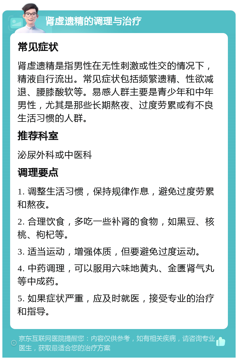 肾虚遗精的调理与治疗 常见症状 肾虚遗精是指男性在无性刺激或性交的情况下，精液自行流出。常见症状包括频繁遗精、性欲减退、腰膝酸软等。易感人群主要是青少年和中年男性，尤其是那些长期熬夜、过度劳累或有不良生活习惯的人群。 推荐科室 泌尿外科或中医科 调理要点 1. 调整生活习惯，保持规律作息，避免过度劳累和熬夜。 2. 合理饮食，多吃一些补肾的食物，如黑豆、核桃、枸杞等。 3. 适当运动，增强体质，但要避免过度运动。 4. 中药调理，可以服用六味地黄丸、金匮肾气丸等中成药。 5. 如果症状严重，应及时就医，接受专业的治疗和指导。