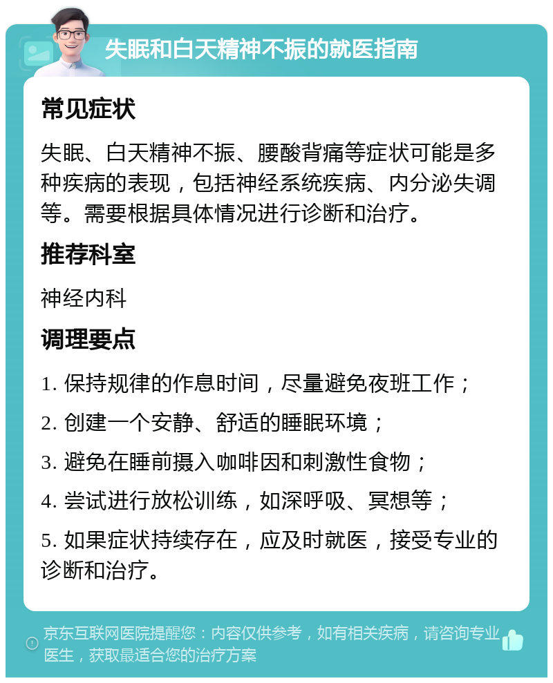 失眠和白天精神不振的就医指南 常见症状 失眠、白天精神不振、腰酸背痛等症状可能是多种疾病的表现，包括神经系统疾病、内分泌失调等。需要根据具体情况进行诊断和治疗。 推荐科室 神经内科 调理要点 1. 保持规律的作息时间，尽量避免夜班工作； 2. 创建一个安静、舒适的睡眠环境； 3. 避免在睡前摄入咖啡因和刺激性食物； 4. 尝试进行放松训练，如深呼吸、冥想等； 5. 如果症状持续存在，应及时就医，接受专业的诊断和治疗。