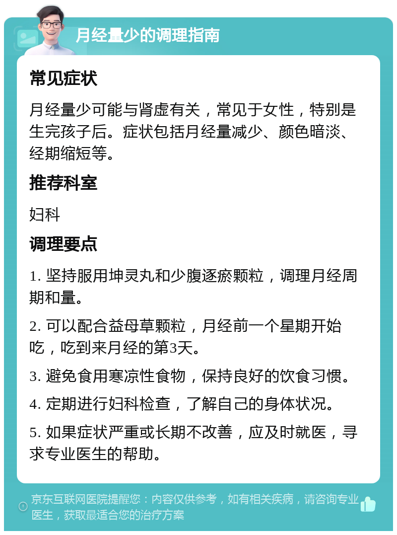 月经量少的调理指南 常见症状 月经量少可能与肾虚有关，常见于女性，特别是生完孩子后。症状包括月经量减少、颜色暗淡、经期缩短等。 推荐科室 妇科 调理要点 1. 坚持服用坤灵丸和少腹逐瘀颗粒，调理月经周期和量。 2. 可以配合益母草颗粒，月经前一个星期开始吃，吃到来月经的第3天。 3. 避免食用寒凉性食物，保持良好的饮食习惯。 4. 定期进行妇科检查，了解自己的身体状况。 5. 如果症状严重或长期不改善，应及时就医，寻求专业医生的帮助。