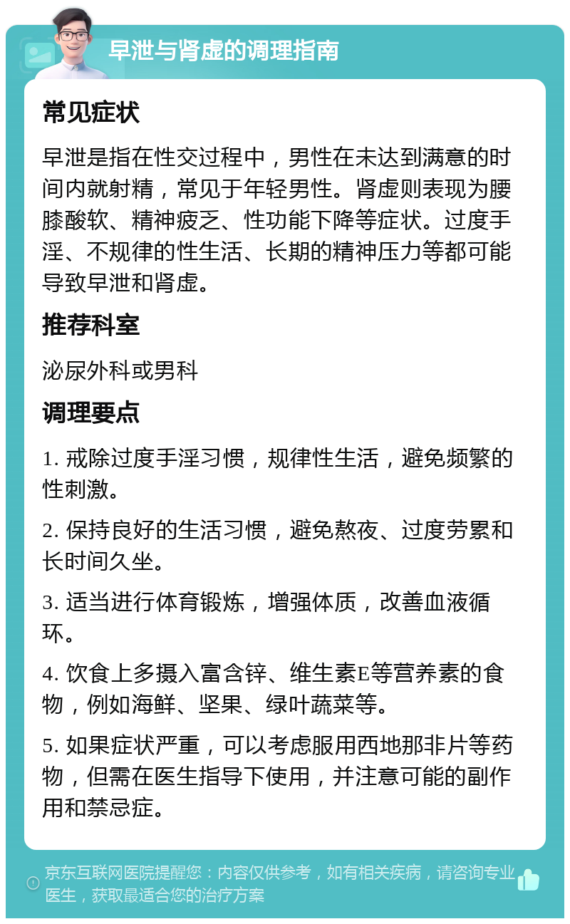 早泄与肾虚的调理指南 常见症状 早泄是指在性交过程中，男性在未达到满意的时间内就射精，常见于年轻男性。肾虚则表现为腰膝酸软、精神疲乏、性功能下降等症状。过度手淫、不规律的性生活、长期的精神压力等都可能导致早泄和肾虚。 推荐科室 泌尿外科或男科 调理要点 1. 戒除过度手淫习惯，规律性生活，避免频繁的性刺激。 2. 保持良好的生活习惯，避免熬夜、过度劳累和长时间久坐。 3. 适当进行体育锻炼，增强体质，改善血液循环。 4. 饮食上多摄入富含锌、维生素E等营养素的食物，例如海鲜、坚果、绿叶蔬菜等。 5. 如果症状严重，可以考虑服用西地那非片等药物，但需在医生指导下使用，并注意可能的副作用和禁忌症。