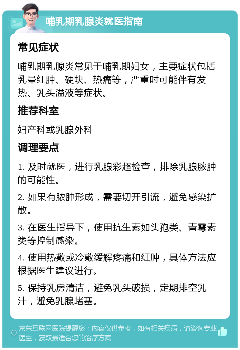 哺乳期乳腺炎就医指南 常见症状 哺乳期乳腺炎常见于哺乳期妇女，主要症状包括乳晕红肿、硬块、热痛等，严重时可能伴有发热、乳头溢液等症状。 推荐科室 妇产科或乳腺外科 调理要点 1. 及时就医，进行乳腺彩超检查，排除乳腺脓肿的可能性。 2. 如果有脓肿形成，需要切开引流，避免感染扩散。 3. 在医生指导下，使用抗生素如头孢类、青霉素类等控制感染。 4. 使用热敷或冷敷缓解疼痛和红肿，具体方法应根据医生建议进行。 5. 保持乳房清洁，避免乳头破损，定期排空乳汁，避免乳腺堵塞。