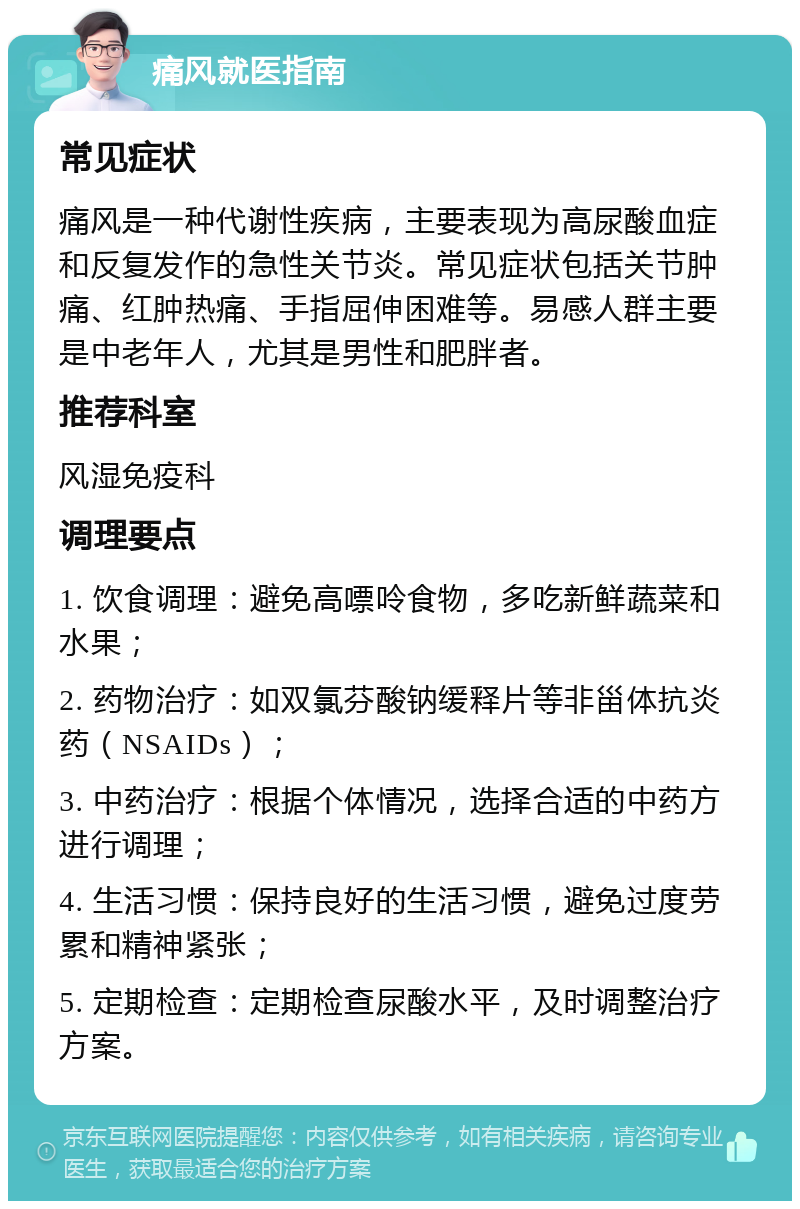 痛风就医指南 常见症状 痛风是一种代谢性疾病，主要表现为高尿酸血症和反复发作的急性关节炎。常见症状包括关节肿痛、红肿热痛、手指屈伸困难等。易感人群主要是中老年人，尤其是男性和肥胖者。 推荐科室 风湿免疫科 调理要点 1. 饮食调理：避免高嘌呤食物，多吃新鲜蔬菜和水果； 2. 药物治疗：如双氯芬酸钠缓释片等非甾体抗炎药（NSAIDs）； 3. 中药治疗：根据个体情况，选择合适的中药方进行调理； 4. 生活习惯：保持良好的生活习惯，避免过度劳累和精神紧张； 5. 定期检查：定期检查尿酸水平，及时调整治疗方案。