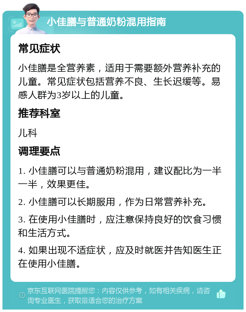 小佳膳与普通奶粉混用指南 常见症状 小佳膳是全营养素，适用于需要额外营养补充的儿童。常见症状包括营养不良、生长迟缓等。易感人群为3岁以上的儿童。 推荐科室 儿科 调理要点 1. 小佳膳可以与普通奶粉混用，建议配比为一半一半，效果更佳。 2. 小佳膳可以长期服用，作为日常营养补充。 3. 在使用小佳膳时，应注意保持良好的饮食习惯和生活方式。 4. 如果出现不适症状，应及时就医并告知医生正在使用小佳膳。