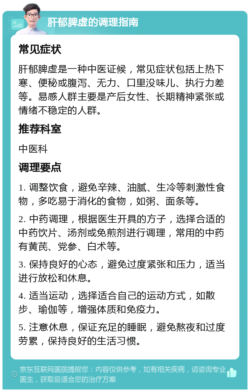 肝郁脾虚的调理指南 常见症状 肝郁脾虚是一种中医证候，常见症状包括上热下寒、便秘或腹泻、无力、口里没味儿、执行力差等。易感人群主要是产后女性、长期精神紧张或情绪不稳定的人群。 推荐科室 中医科 调理要点 1. 调整饮食，避免辛辣、油腻、生冷等刺激性食物，多吃易于消化的食物，如粥、面条等。 2. 中药调理，根据医生开具的方子，选择合适的中药饮片、汤剂或免煎剂进行调理，常用的中药有黄芪、党参、白术等。 3. 保持良好的心态，避免过度紧张和压力，适当进行放松和休息。 4. 适当运动，选择适合自己的运动方式，如散步、瑜伽等，增强体质和免疫力。 5. 注意休息，保证充足的睡眠，避免熬夜和过度劳累，保持良好的生活习惯。