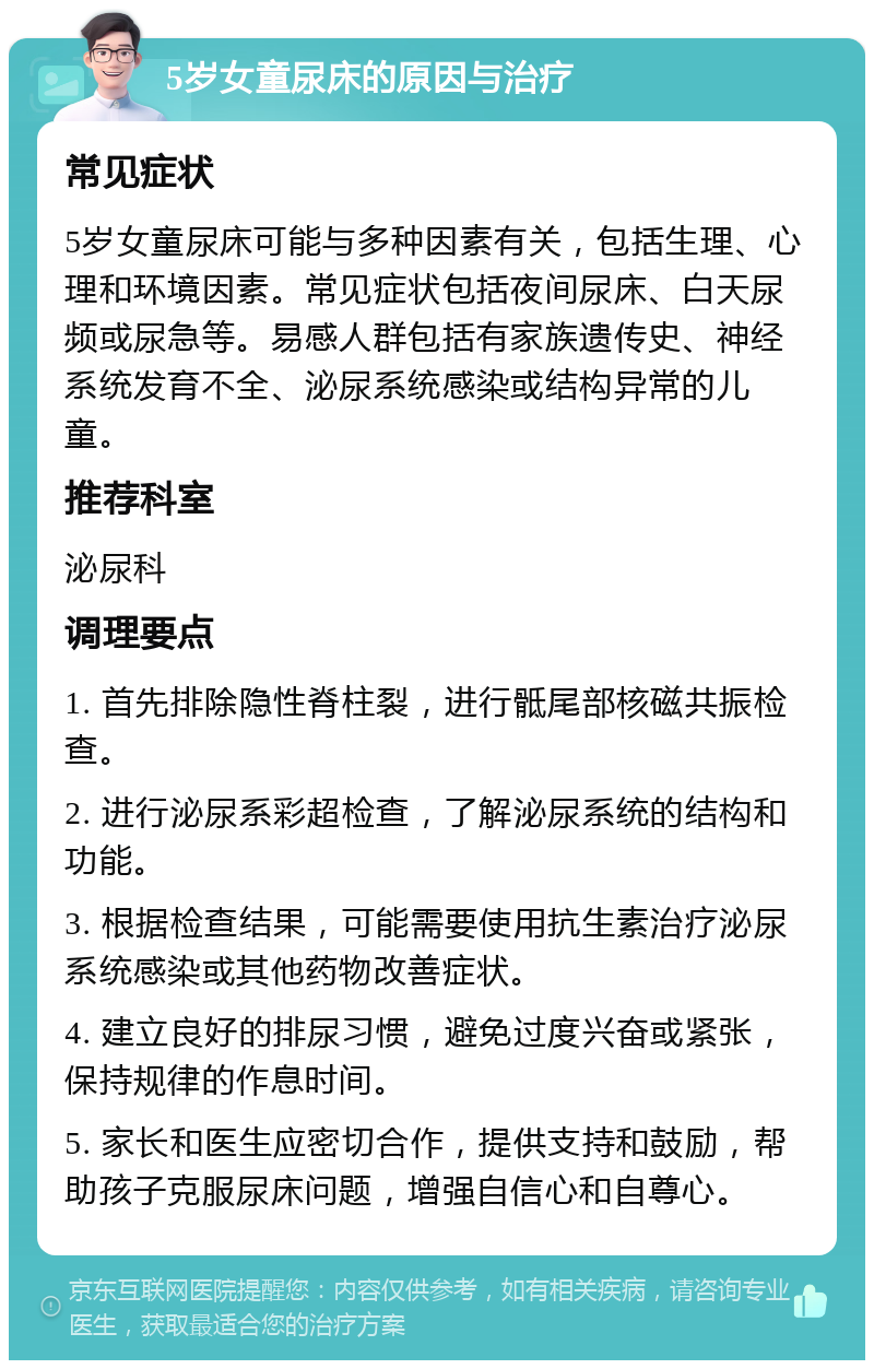 5岁女童尿床的原因与治疗 常见症状 5岁女童尿床可能与多种因素有关，包括生理、心理和环境因素。常见症状包括夜间尿床、白天尿频或尿急等。易感人群包括有家族遗传史、神经系统发育不全、泌尿系统感染或结构异常的儿童。 推荐科室 泌尿科 调理要点 1. 首先排除隐性脊柱裂，进行骶尾部核磁共振检查。 2. 进行泌尿系彩超检查，了解泌尿系统的结构和功能。 3. 根据检查结果，可能需要使用抗生素治疗泌尿系统感染或其他药物改善症状。 4. 建立良好的排尿习惯，避免过度兴奋或紧张，保持规律的作息时间。 5. 家长和医生应密切合作，提供支持和鼓励，帮助孩子克服尿床问题，增强自信心和自尊心。