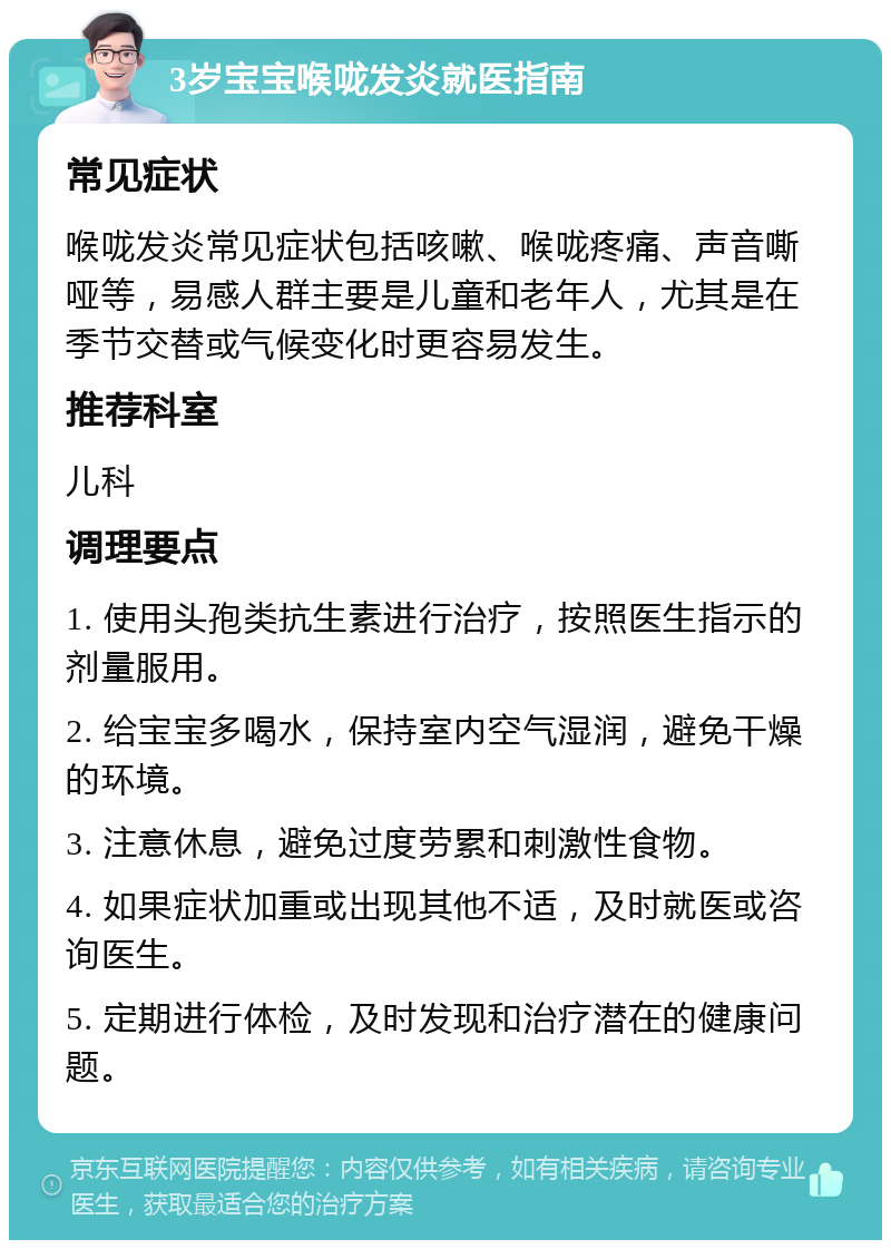 3岁宝宝喉咙发炎就医指南 常见症状 喉咙发炎常见症状包括咳嗽、喉咙疼痛、声音嘶哑等，易感人群主要是儿童和老年人，尤其是在季节交替或气候变化时更容易发生。 推荐科室 儿科 调理要点 1. 使用头孢类抗生素进行治疗，按照医生指示的剂量服用。 2. 给宝宝多喝水，保持室内空气湿润，避免干燥的环境。 3. 注意休息，避免过度劳累和刺激性食物。 4. 如果症状加重或出现其他不适，及时就医或咨询医生。 5. 定期进行体检，及时发现和治疗潜在的健康问题。