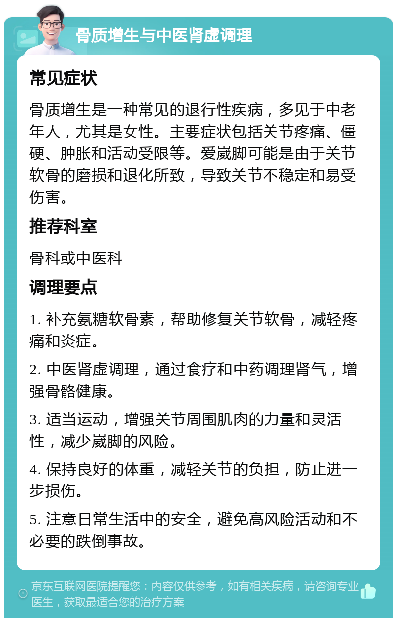 骨质增生与中医肾虚调理 常见症状 骨质增生是一种常见的退行性疾病，多见于中老年人，尤其是女性。主要症状包括关节疼痛、僵硬、肿胀和活动受限等。爱崴脚可能是由于关节软骨的磨损和退化所致，导致关节不稳定和易受伤害。 推荐科室 骨科或中医科 调理要点 1. 补充氨糖软骨素，帮助修复关节软骨，减轻疼痛和炎症。 2. 中医肾虚调理，通过食疗和中药调理肾气，增强骨骼健康。 3. 适当运动，增强关节周围肌肉的力量和灵活性，减少崴脚的风险。 4. 保持良好的体重，减轻关节的负担，防止进一步损伤。 5. 注意日常生活中的安全，避免高风险活动和不必要的跌倒事故。