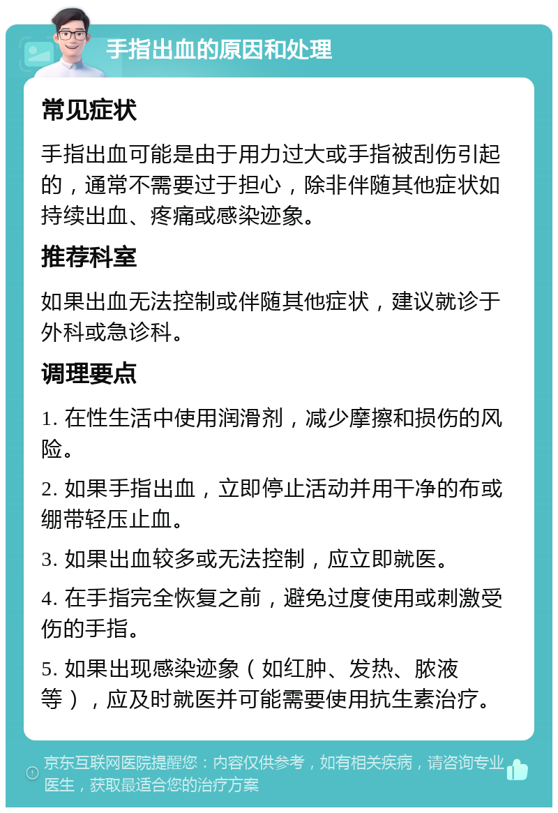 手指出血的原因和处理 常见症状 手指出血可能是由于用力过大或手指被刮伤引起的，通常不需要过于担心，除非伴随其他症状如持续出血、疼痛或感染迹象。 推荐科室 如果出血无法控制或伴随其他症状，建议就诊于外科或急诊科。 调理要点 1. 在性生活中使用润滑剂，减少摩擦和损伤的风险。 2. 如果手指出血，立即停止活动并用干净的布或绷带轻压止血。 3. 如果出血较多或无法控制，应立即就医。 4. 在手指完全恢复之前，避免过度使用或刺激受伤的手指。 5. 如果出现感染迹象（如红肿、发热、脓液等），应及时就医并可能需要使用抗生素治疗。