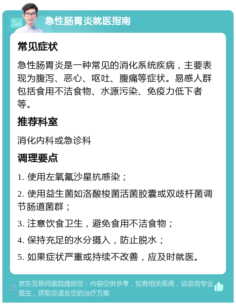 急性肠胃炎就医指南 常见症状 急性肠胃炎是一种常见的消化系统疾病，主要表现为腹泻、恶心、呕吐、腹痛等症状。易感人群包括食用不洁食物、水源污染、免疫力低下者等。 推荐科室 消化内科或急诊科 调理要点 1. 使用左氧氟沙星抗感染； 2. 使用益生菌如洛酸梭菌活菌胶囊或双歧杆菌调节肠道菌群； 3. 注意饮食卫生，避免食用不洁食物； 4. 保持充足的水分摄入，防止脱水； 5. 如果症状严重或持续不改善，应及时就医。