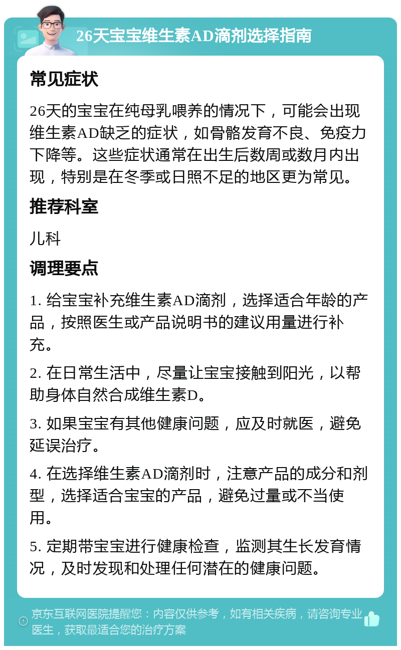 26天宝宝维生素AD滴剂选择指南 常见症状 26天的宝宝在纯母乳喂养的情况下，可能会出现维生素AD缺乏的症状，如骨骼发育不良、免疫力下降等。这些症状通常在出生后数周或数月内出现，特别是在冬季或日照不足的地区更为常见。 推荐科室 儿科 调理要点 1. 给宝宝补充维生素AD滴剂，选择适合年龄的产品，按照医生或产品说明书的建议用量进行补充。 2. 在日常生活中，尽量让宝宝接触到阳光，以帮助身体自然合成维生素D。 3. 如果宝宝有其他健康问题，应及时就医，避免延误治疗。 4. 在选择维生素AD滴剂时，注意产品的成分和剂型，选择适合宝宝的产品，避免过量或不当使用。 5. 定期带宝宝进行健康检查，监测其生长发育情况，及时发现和处理任何潜在的健康问题。