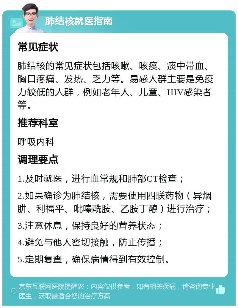 肺结核就医指南 常见症状 肺结核的常见症状包括咳嗽、咳痰、痰中带血、胸口疼痛、发热、乏力等。易感人群主要是免疫力较低的人群，例如老年人、儿童、HIV感染者等。 推荐科室 呼吸内科 调理要点 1.及时就医，进行血常规和肺部CT检查； 2.如果确诊为肺结核，需要使用四联药物（异烟肼、利福平、吡嗪酰胺、乙胺丁醇）进行治疗； 3.注意休息，保持良好的营养状态； 4.避免与他人密切接触，防止传播； 5.定期复查，确保病情得到有效控制。