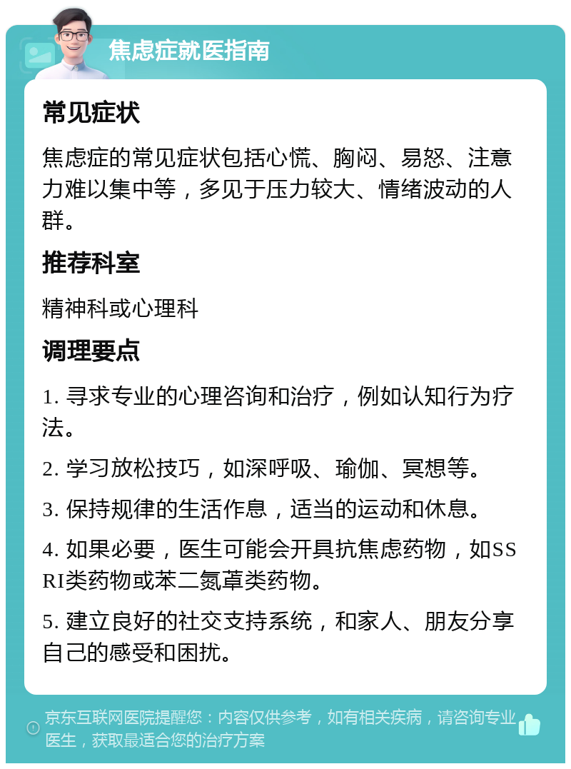 焦虑症就医指南 常见症状 焦虑症的常见症状包括心慌、胸闷、易怒、注意力难以集中等，多见于压力较大、情绪波动的人群。 推荐科室 精神科或心理科 调理要点 1. 寻求专业的心理咨询和治疗，例如认知行为疗法。 2. 学习放松技巧，如深呼吸、瑜伽、冥想等。 3. 保持规律的生活作息，适当的运动和休息。 4. 如果必要，医生可能会开具抗焦虑药物，如SSRI类药物或苯二氮䓬类药物。 5. 建立良好的社交支持系统，和家人、朋友分享自己的感受和困扰。