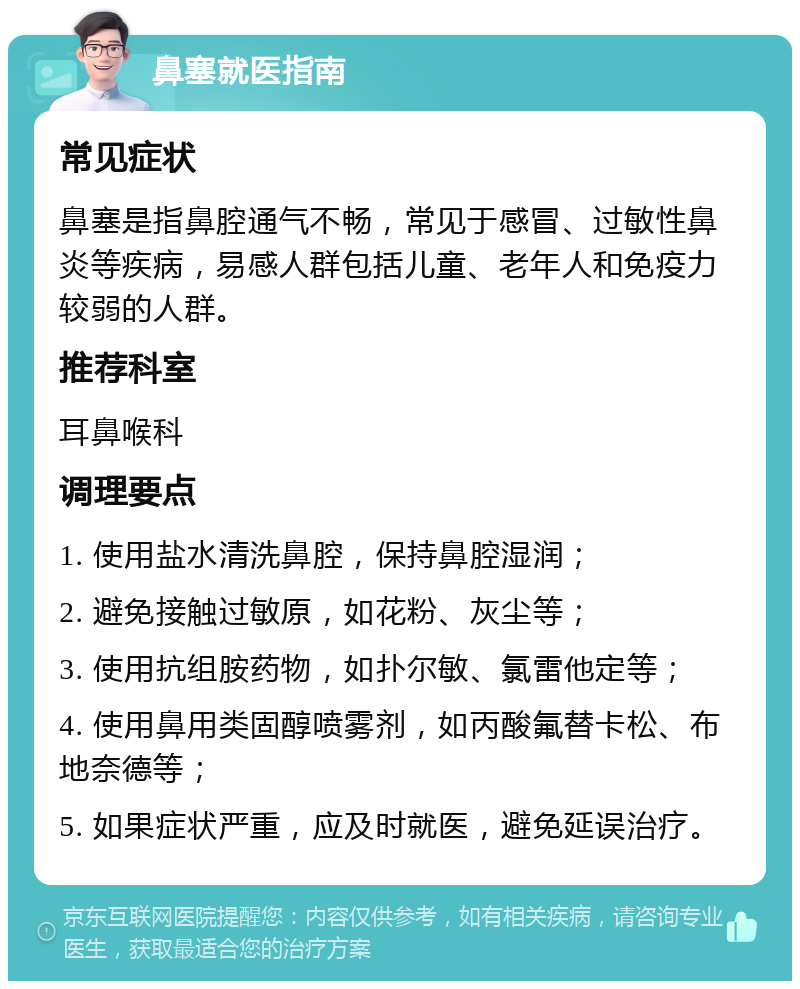 鼻塞就医指南 常见症状 鼻塞是指鼻腔通气不畅，常见于感冒、过敏性鼻炎等疾病，易感人群包括儿童、老年人和免疫力较弱的人群。 推荐科室 耳鼻喉科 调理要点 1. 使用盐水清洗鼻腔，保持鼻腔湿润； 2. 避免接触过敏原，如花粉、灰尘等； 3. 使用抗组胺药物，如扑尔敏、氯雷他定等； 4. 使用鼻用类固醇喷雾剂，如丙酸氟替卡松、布地奈德等； 5. 如果症状严重，应及时就医，避免延误治疗。