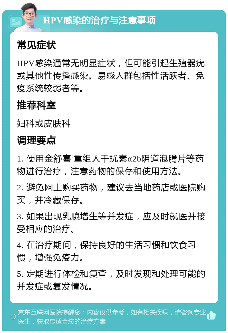 HPV感染的治疗与注意事项 常见症状 HPV感染通常无明显症状，但可能引起生殖器疣或其他性传播感染。易感人群包括性活跃者、免疫系统较弱者等。 推荐科室 妇科或皮肤科 调理要点 1. 使用金舒喜 重组人干扰素α2b阴道泡腾片等药物进行治疗，注意药物的保存和使用方法。 2. 避免网上购买药物，建议去当地药店或医院购买，并冷藏保存。 3. 如果出现乳腺增生等并发症，应及时就医并接受相应的治疗。 4. 在治疗期间，保持良好的生活习惯和饮食习惯，增强免疫力。 5. 定期进行体检和复查，及时发现和处理可能的并发症或复发情况。