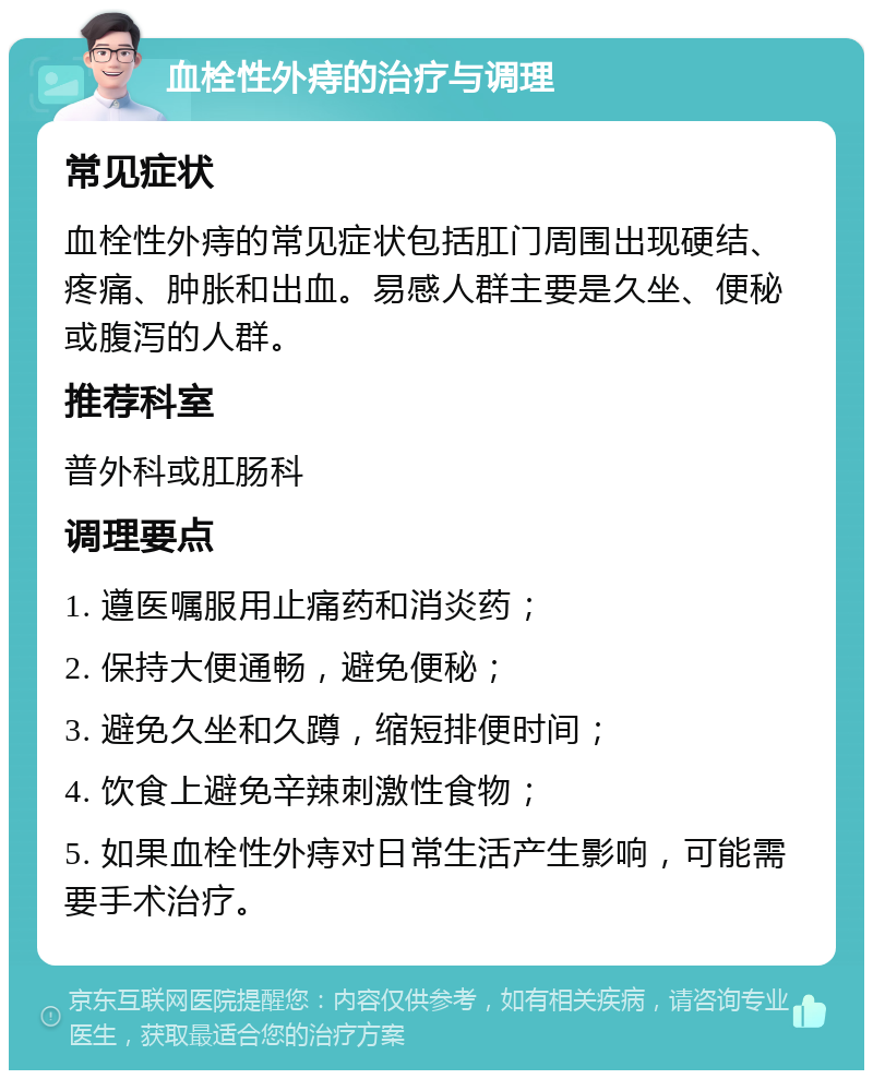 血栓性外痔的治疗与调理 常见症状 血栓性外痔的常见症状包括肛门周围出现硬结、疼痛、肿胀和出血。易感人群主要是久坐、便秘或腹泻的人群。 推荐科室 普外科或肛肠科 调理要点 1. 遵医嘱服用止痛药和消炎药； 2. 保持大便通畅，避免便秘； 3. 避免久坐和久蹲，缩短排便时间； 4. 饮食上避免辛辣刺激性食物； 5. 如果血栓性外痔对日常生活产生影响，可能需要手术治疗。