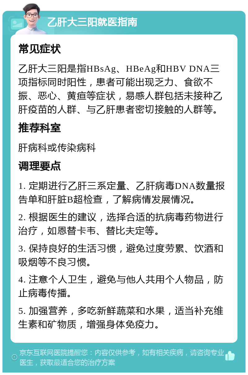 乙肝大三阳就医指南 常见症状 乙肝大三阳是指HBsAg、HBeAg和HBV DNA三项指标同时阳性，患者可能出现乏力、食欲不振、恶心、黄疸等症状，易感人群包括未接种乙肝疫苗的人群、与乙肝患者密切接触的人群等。 推荐科室 肝病科或传染病科 调理要点 1. 定期进行乙肝三系定量、乙肝病毒DNA数量报告单和肝脏B超检查，了解病情发展情况。 2. 根据医生的建议，选择合适的抗病毒药物进行治疗，如恩替卡韦、替比夫定等。 3. 保持良好的生活习惯，避免过度劳累、饮酒和吸烟等不良习惯。 4. 注意个人卫生，避免与他人共用个人物品，防止病毒传播。 5. 加强营养，多吃新鲜蔬菜和水果，适当补充维生素和矿物质，增强身体免疫力。