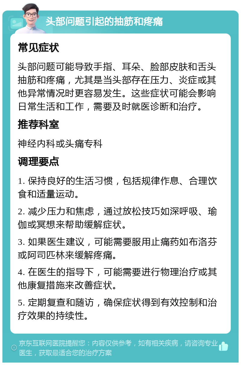 头部问题引起的抽筋和疼痛 常见症状 头部问题可能导致手指、耳朵、脸部皮肤和舌头抽筋和疼痛，尤其是当头部存在压力、炎症或其他异常情况时更容易发生。这些症状可能会影响日常生活和工作，需要及时就医诊断和治疗。 推荐科室 神经内科或头痛专科 调理要点 1. 保持良好的生活习惯，包括规律作息、合理饮食和适量运动。 2. 减少压力和焦虑，通过放松技巧如深呼吸、瑜伽或冥想来帮助缓解症状。 3. 如果医生建议，可能需要服用止痛药如布洛芬或阿司匹林来缓解疼痛。 4. 在医生的指导下，可能需要进行物理治疗或其他康复措施来改善症状。 5. 定期复查和随访，确保症状得到有效控制和治疗效果的持续性。