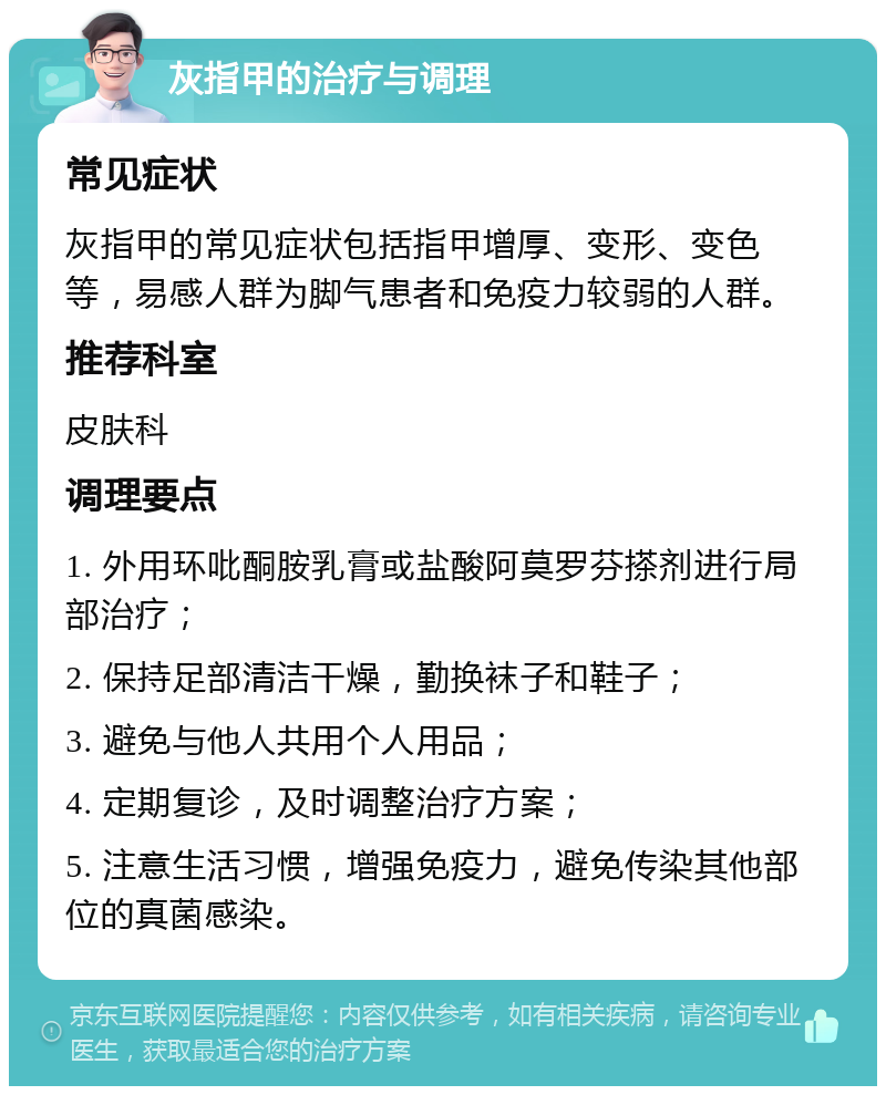 灰指甲的治疗与调理 常见症状 灰指甲的常见症状包括指甲增厚、变形、变色等，易感人群为脚气患者和免疫力较弱的人群。 推荐科室 皮肤科 调理要点 1. 外用环吡酮胺乳膏或盐酸阿莫罗芬搽剂进行局部治疗； 2. 保持足部清洁干燥，勤换袜子和鞋子； 3. 避免与他人共用个人用品； 4. 定期复诊，及时调整治疗方案； 5. 注意生活习惯，增强免疫力，避免传染其他部位的真菌感染。