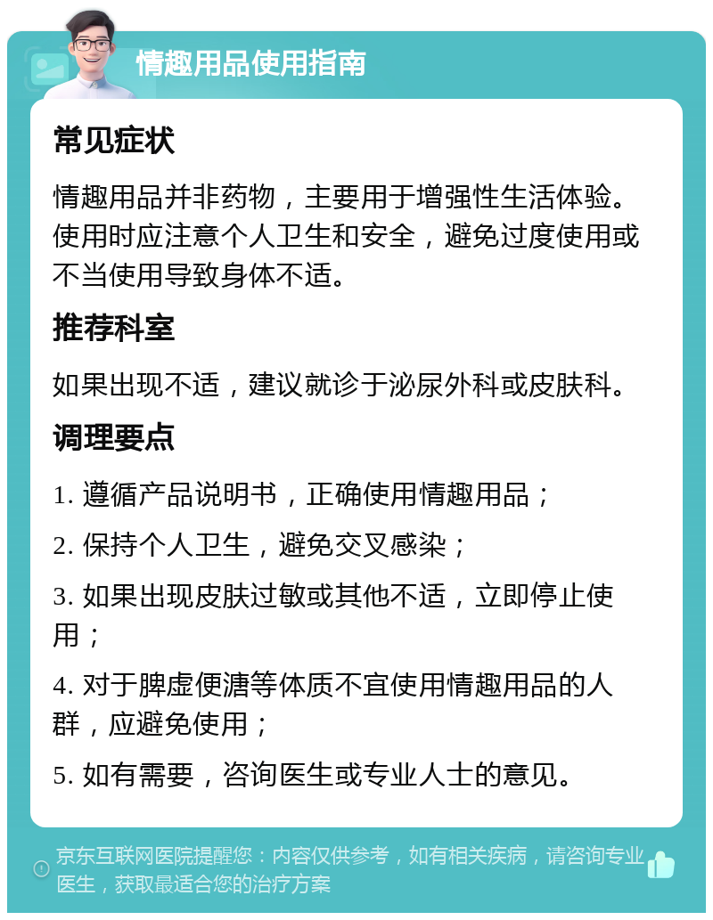 情趣用品使用指南 常见症状 情趣用品并非药物，主要用于增强性生活体验。使用时应注意个人卫生和安全，避免过度使用或不当使用导致身体不适。 推荐科室 如果出现不适，建议就诊于泌尿外科或皮肤科。 调理要点 1. 遵循产品说明书，正确使用情趣用品； 2. 保持个人卫生，避免交叉感染； 3. 如果出现皮肤过敏或其他不适，立即停止使用； 4. 对于脾虚便溏等体质不宜使用情趣用品的人群，应避免使用； 5. 如有需要，咨询医生或专业人士的意见。