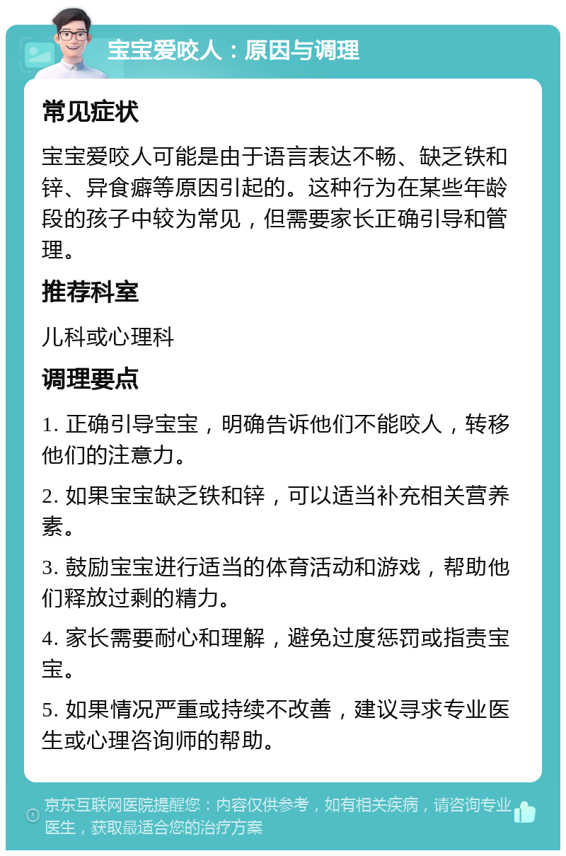 宝宝爱咬人：原因与调理 常见症状 宝宝爱咬人可能是由于语言表达不畅、缺乏铁和锌、异食癖等原因引起的。这种行为在某些年龄段的孩子中较为常见，但需要家长正确引导和管理。 推荐科室 儿科或心理科 调理要点 1. 正确引导宝宝，明确告诉他们不能咬人，转移他们的注意力。 2. 如果宝宝缺乏铁和锌，可以适当补充相关营养素。 3. 鼓励宝宝进行适当的体育活动和游戏，帮助他们释放过剩的精力。 4. 家长需要耐心和理解，避免过度惩罚或指责宝宝。 5. 如果情况严重或持续不改善，建议寻求专业医生或心理咨询师的帮助。