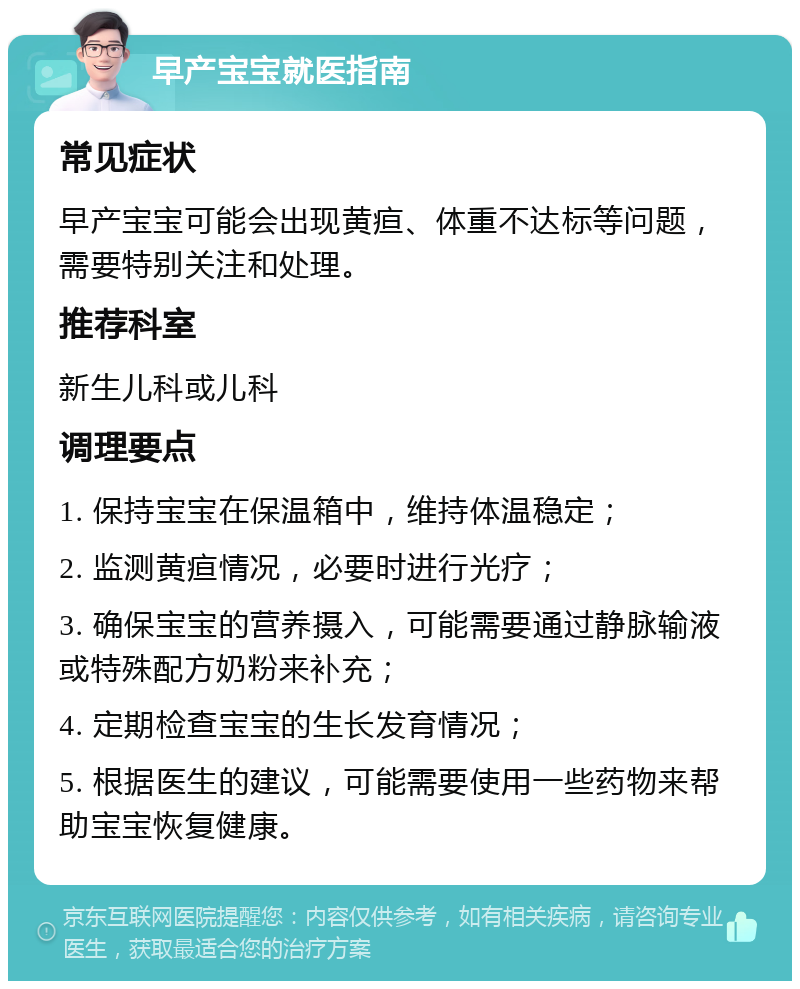 早产宝宝就医指南 常见症状 早产宝宝可能会出现黄疸、体重不达标等问题，需要特别关注和处理。 推荐科室 新生儿科或儿科 调理要点 1. 保持宝宝在保温箱中，维持体温稳定； 2. 监测黄疸情况，必要时进行光疗； 3. 确保宝宝的营养摄入，可能需要通过静脉输液或特殊配方奶粉来补充； 4. 定期检查宝宝的生长发育情况； 5. 根据医生的建议，可能需要使用一些药物来帮助宝宝恢复健康。