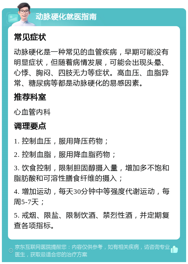 动脉硬化就医指南 常见症状 动脉硬化是一种常见的血管疾病，早期可能没有明显症状，但随着病情发展，可能会出现头晕、心悸、胸闷、四肢无力等症状。高血压、血脂异常、糖尿病等都是动脉硬化的易感因素。 推荐科室 心血管内科 调理要点 1. 控制血压，服用降压药物； 2. 控制血脂，服用降血脂药物； 3. 饮食控制，限制胆固醇摄入量，增加多不饱和脂肪酸和可溶性膳食纤维的摄入； 4. 增加运动，每天30分钟中等强度代谢运动，每周5-7天； 5. 戒烟、限盐、限制饮酒、禁烈性酒，并定期复查各项指标。