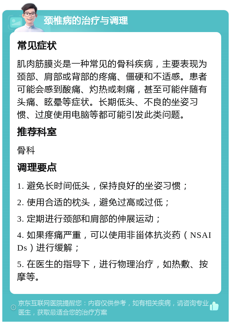 颈椎病的治疗与调理 常见症状 肌肉筋膜炎是一种常见的骨科疾病，主要表现为颈部、肩部或背部的疼痛、僵硬和不适感。患者可能会感到酸痛、灼热或刺痛，甚至可能伴随有头痛、眩晕等症状。长期低头、不良的坐姿习惯、过度使用电脑等都可能引发此类问题。 推荐科室 骨科 调理要点 1. 避免长时间低头，保持良好的坐姿习惯； 2. 使用合适的枕头，避免过高或过低； 3. 定期进行颈部和肩部的伸展运动； 4. 如果疼痛严重，可以使用非甾体抗炎药（NSAIDs）进行缓解； 5. 在医生的指导下，进行物理治疗，如热敷、按摩等。