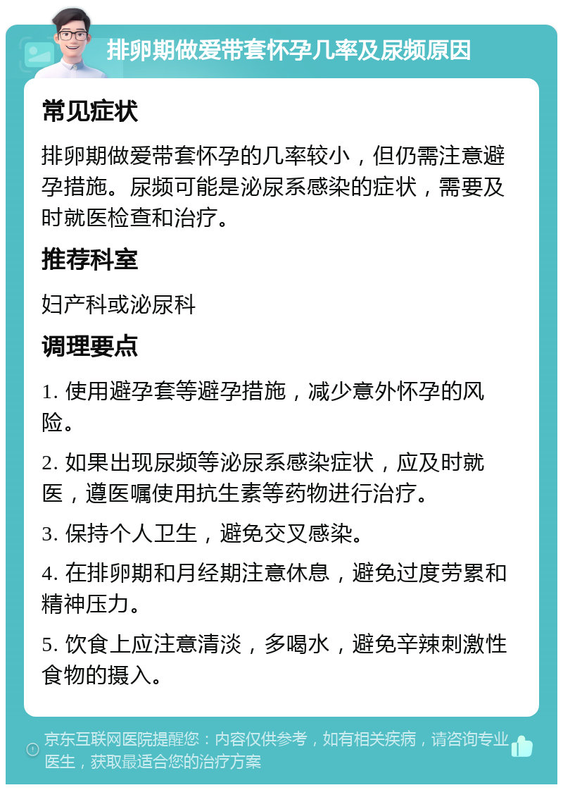 排卵期做爱带套怀孕几率及尿频原因 常见症状 排卵期做爱带套怀孕的几率较小，但仍需注意避孕措施。尿频可能是泌尿系感染的症状，需要及时就医检查和治疗。 推荐科室 妇产科或泌尿科 调理要点 1. 使用避孕套等避孕措施，减少意外怀孕的风险。 2. 如果出现尿频等泌尿系感染症状，应及时就医，遵医嘱使用抗生素等药物进行治疗。 3. 保持个人卫生，避免交叉感染。 4. 在排卵期和月经期注意休息，避免过度劳累和精神压力。 5. 饮食上应注意清淡，多喝水，避免辛辣刺激性食物的摄入。